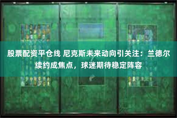 股票配资平仓线 尼克斯未来动向引关注：兰德尔续约成焦点，球迷期待稳定阵容