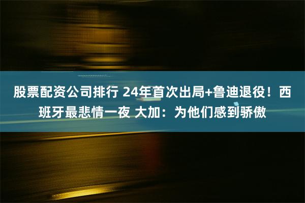 股票配资公司排行 24年首次出局+鲁迪退役！西班牙最悲情一夜 大加：为他们感到骄傲