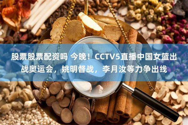 股票股票配资吗 今晚！CCTV5直播中国女篮出战奥运会，姚明督战，李月汝等力争出线