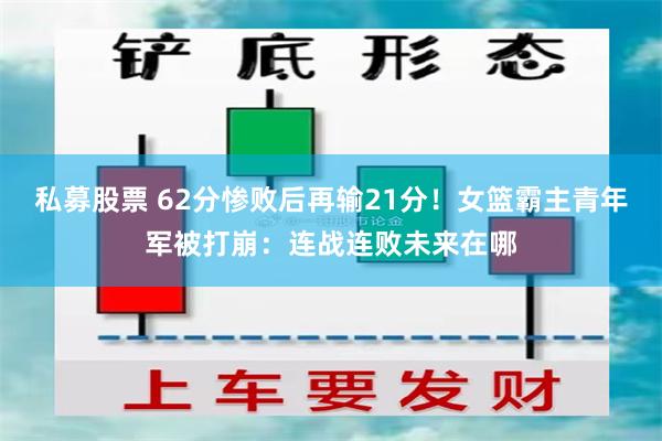 私募股票 62分惨败后再输21分！女篮霸主青年军被打崩：连战连败未来在哪