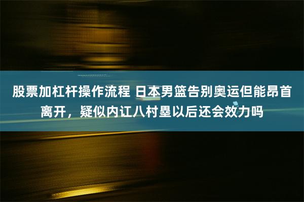 股票加杠杆操作流程 日本男篮告别奥运但能昂首离开，疑似内讧八村塁以后还会效力吗