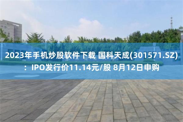 2023年手机炒股软件下载 国科天成(301571.SZ)：IPO发行价11.14元/股 8月12日申购