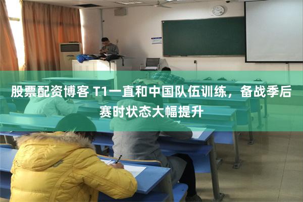 股票配资博客 T1一直和中国队伍训练，备战季后赛时状态大幅提升