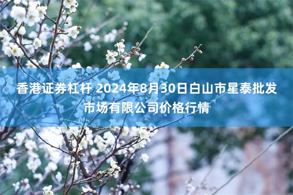 香港证券杠杆 2024年8月30日白山市星泰批发市场有限公司价格行情