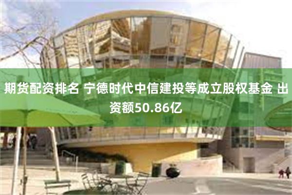 期货配资排名 宁德时代中信建投等成立股权基金 出资额50.86亿