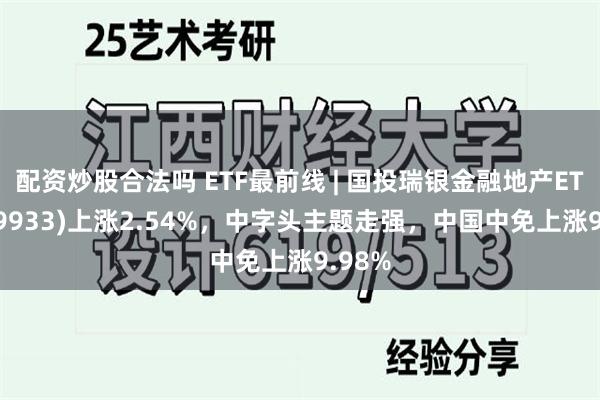 配资炒股合法吗 ETF最前线 | 国投瑞银金融地产ETF(159933)上涨2.54%，中字头主题走强，中国中免上涨9.98%