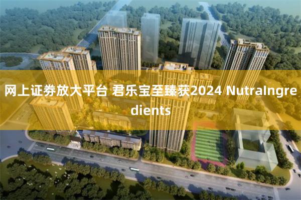 网上证劵放大平台 君乐宝至臻获2024 NutraIngredients