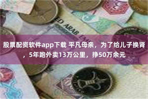 股票配资软件app下载 平凡母亲，为了给儿子换肾，5年跑外卖13万公里，挣50万余元