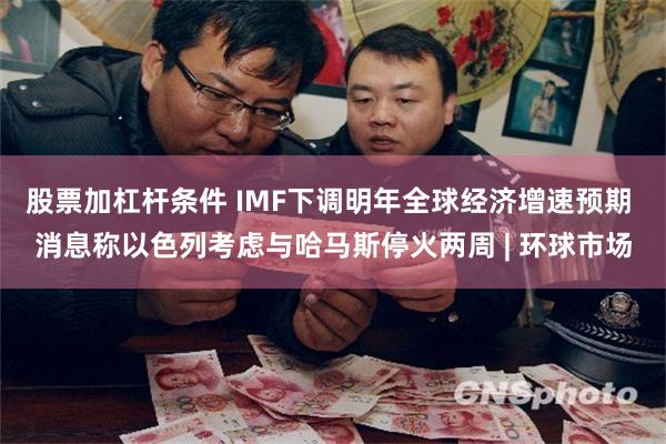 股票加杠杆条件 IMF下调明年全球经济增速预期 消息称以色列考虑与哈马斯停火两周 | 环球市场