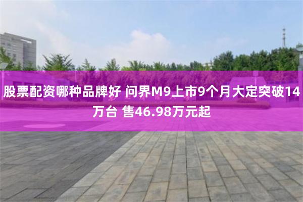 股票配资哪种品牌好 问界M9上市9个月大定突破14万台 售46.98万元起