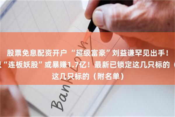 股票免息配资开户 “超级富豪”刘益谦罕见出手！操盘这只“连板妖股”或暴赚1.7亿！最新已锁定这几只标的（附名单）