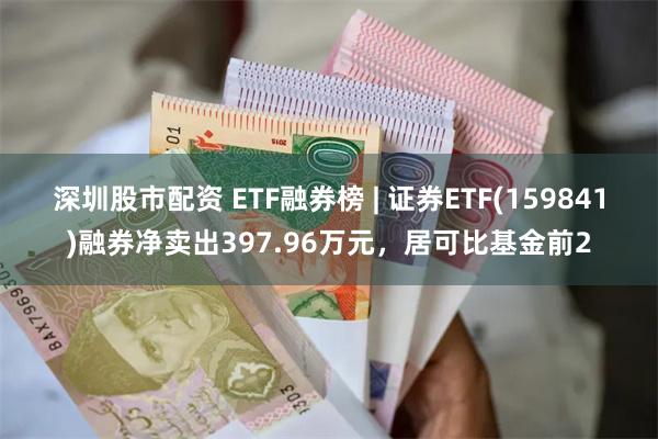 深圳股市配资 ETF融券榜 | 证券ETF(159841)融券净卖出397.96万元，居可比基金前2