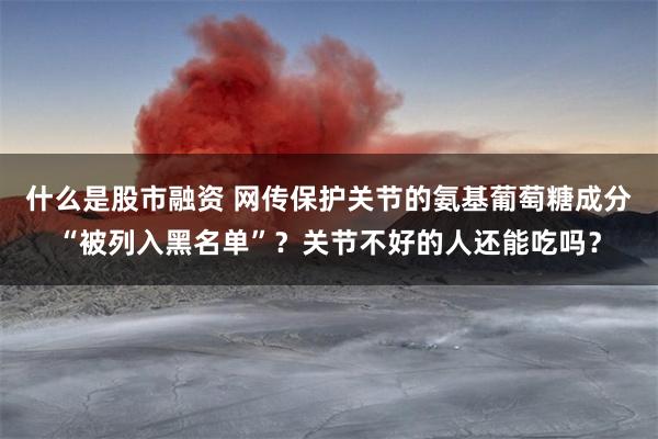 什么是股市融资 网传保护关节的氨基葡萄糖成分“被列入黑名单”？关节不好的人还能吃吗？