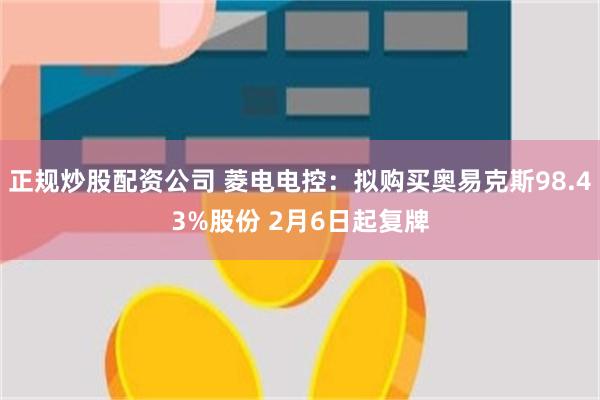 正规炒股配资公司 菱电电控：拟购买奥易克斯98.43%股份 2月6日起复牌