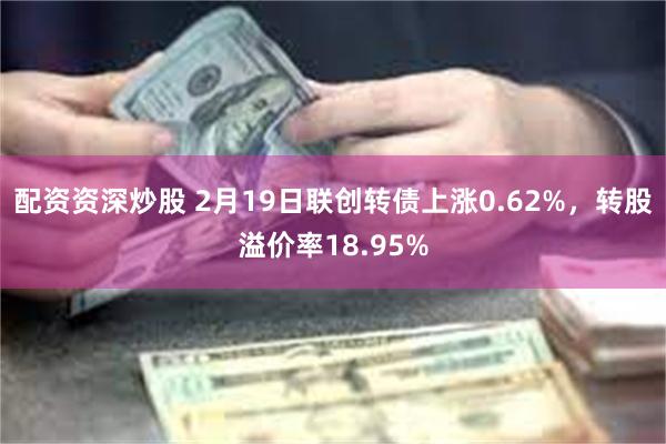 配资资深炒股 2月19日联创转债上涨0.62%，转股溢价率18.95%