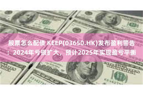 股票怎么配债 KEEP(03650.HK)发布盈利警告：2024年亏损扩大，预计2025年实现盈亏平衡