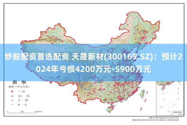 炒股配资首选配资 天晟新材(300169.SZ)：预计2024年亏损4200万元-5900万元