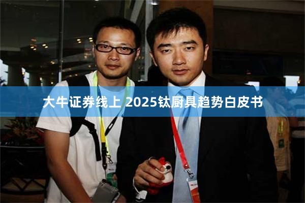 大牛证券线上 2025钛厨具趋势白皮书